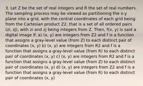 3. Let Z be the set of real integers and R the set of real numbers. The sampling process may be viewed as partitioning the x-y plane into a grid, with the central coordinates of each grid being from the Cartesian product Z2, that is a set of all <a href='https://www.questionai.com/knowledge/kBask3W6Bm-ordered-pair' class='anchor-knowledge'>ordered pair</a>s (zi, zj), with zi and zj being integers from Z. Then, f(x, y) is said a digital image if: a) (x, y) are integers from Z2 and f is a function that assigns a gray-level value (from Z) to each distinct pair of coordinates (x, y) b) (x, y) are integers from R2 and f is a function that assigns a gray-level value (from R) to each distinct pair of coordinates (x, y) c) (x, y) are integers from R2 and f is a function that assigns a gray-level value (from Z) to each distinct pair of coordinates (x, y) d) (x, y) are integers from Z2 and f is a function that assigns a gray-level value (from R) to each distinct pair of coordinates (x, y)