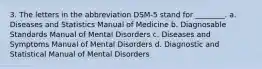 3. The letters in the abbreviation DSM-5 stand for ________. a. Diseases and Statistics Manual of Medicine b. Diagnosable Standards Manual of Mental Disorders c. Diseases and Symptoms Manual of Mental Disorders d. Diagnostic and Statistical Manual of Mental Disorders