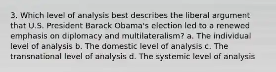 3. Which level of analysis best describes the liberal argument that U.S. President Barack Obama's election led to a renewed emphasis on diplomacy and multilateralism? a. The individual level of analysis b. The domestic level of analysis c. The transnational level of analysis d. The systemic level of analysis