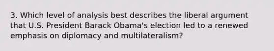 3. Which level of analysis best describes the liberal argument that U.S. President Barack Obama's election led to a renewed emphasis on diplomacy and multilateralism?