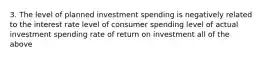 3. The level of planned investment spending is negatively related to the interest rate level of consumer spending level of actual investment spending rate of return on investment all of the above