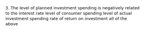 3. The level of planned investment spending is negatively related to the interest rate level of consumer spending level of actual investment spending rate of return on investment all of the above