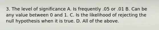 3. The level of significance A. Is frequently .05 or .01 B. Can be any value between 0 and 1. C. Is the likelihood of rejecting the null hypothesis when it is true. D. All of the above.