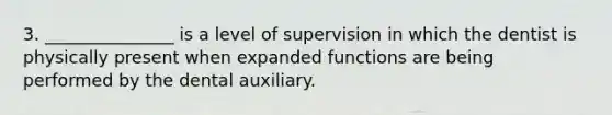 3. _______________ is a level of supervision in which the dentist is physically present when expanded functions are being performed by the dental auxiliary.