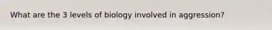 What are the 3 levels of biology involved in aggression?