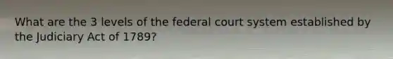 What are the 3 levels of the federal court system established by the Judiciary Act of 1789?