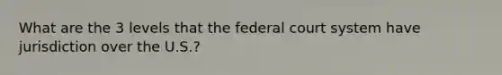 What are the 3 levels that the federal court system have jurisdiction over the U.S.?