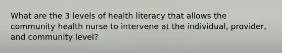 What are the 3 levels of health literacy that allows the community health nurse to intervene at the individual, provider, and community level?