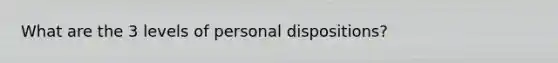 What are the 3 levels of personal dispositions?