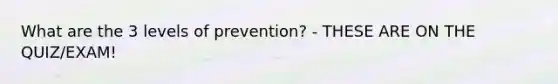 What are the 3 levels of prevention? - THESE ARE ON THE QUIZ/EXAM!