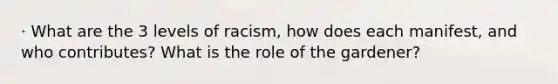 · What are the 3 levels of racism, how does each manifest, and who contributes? What is the role of the gardener?