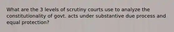 What are the 3 levels of scrutiny courts use to analyze the constitutionality of govt. acts under substantive due process and equal protection?