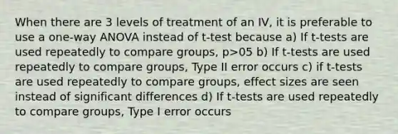 When there are 3 levels of treatment of an IV, it is preferable to use a one-way ANOVA instead of t-test because a) If t-tests are used repeatedly to compare groups, p>05 b) If t-tests are used repeatedly to compare groups, Type II error occurs c) if t-tests are used repeatedly to compare groups, effect sizes are seen instead of significant differences d) If t-tests are used repeatedly to compare groups, Type I error occurs