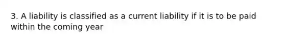 3. A liability is classified as a current liability if it is to be paid within the coming year