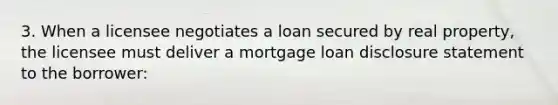 3. When a licensee negotiates a loan secured by real property, the licensee must deliver a mortgage loan disclosure statement to the borrower: