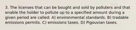 3. The licenses that can be bought and sold by polluters and that enable the holder to pollute up to a specified amount during a given period are called: A) environmental standards. B) tradable emissions permits. C) emissions taxes. D) Pigouvian taxes.