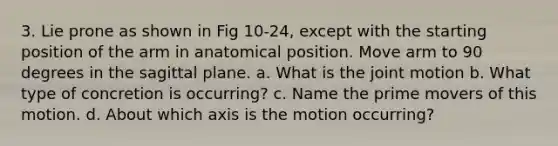 3. Lie prone as shown in Fig 10-24, except with the starting position of the arm in anatomical position. Move arm to 90 degrees in the sagittal plane. a. What is the joint motion b. What type of concretion is occurring? c. Name the prime movers of this motion. d. About which axis is the motion occurring?