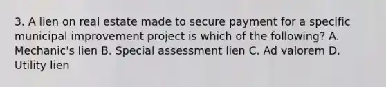 3. A lien on real estate made to secure payment for a specific municipal improvement project is which of the following? A. Mechanic's lien B. Special assessment lien C. Ad valorem D. Utility lien