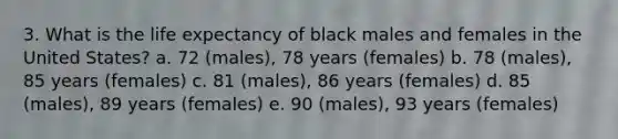 3. What is the life expectancy of black males and females in the United States? a. 72 (males), 78 years (females) b. 78 (males), 85 years (females) c. 81 (males), 86 years (females) d. 85 (males), 89 years (females) e. 90 (males), 93 years (females)