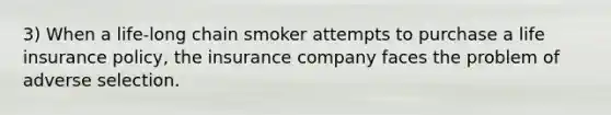 3) When a life-long chain smoker attempts to purchase a life insurance policy, the insurance company faces the problem of adverse selection.