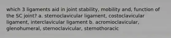 which 3 ligaments aid in joint stability, mobility and, function of the SC joint? a. sternoclavicular ligament, costoclavicular ligament, interclavicular ligament b. acromioclavicular, glenohumeral, sternoclavicular, sternothoracic