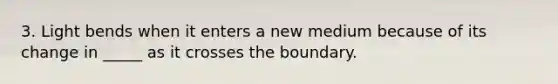 3. Light bends when it enters a new medium because of its change in _____ as it crosses the boundary.