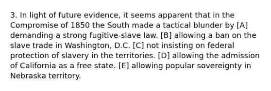 3. In light of future evidence, it seems apparent that in the Compromise of 1850 the South made a tactical blunder by [A] demanding a strong fugitive-slave law. [B] allowing a ban on the slave trade in Washington, D.C. [C] not insisting on federal protection of slavery in the territories. [D] allowing the admission of California as a free state. [E] allowing popular sovereignty in Nebraska territory.