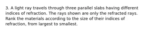 3. A light ray travels through three parallel slabs having different indices of refraction. The rays shown are only the refracted rays. Rank the materials according to the size of their indices of refraction, from largest to smallest.