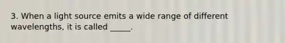 3. When a light source emits a wide range of different wavelengths, it is called _____.