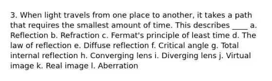 3. When light travels from one place to another, it takes a path that requires the smallest amount of time. This describes ____ a. Reflection b. Refraction c. Fermat's principle of least time d. The law of reflection e. Diffuse reflection f. Critical angle g. Total internal reflection h. Converging lens i. Diverging lens j. Virtual image k. Real image l. Aberration