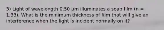 3) Light of wavelength 0.50 μm illuminates a soap film (n = 1.33). What is the minimum thickness of film that will give an interference when the light is incident normally on it?