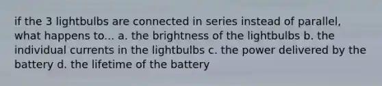 if the 3 lightbulbs are connected in series instead of parallel, what happens to... a. the brightness of the lightbulbs b. the individual currents in the lightbulbs c. the power delivered by the battery d. the lifetime of the battery