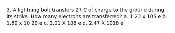 3. A lightning bolt transfers 27 C of charge to the ground during its strike. How many electrons are transferred? a. 1.23 x 105 e b. 1.69 x 10 20 e c. 2.01 X 108 e d. 2.47 X 1018 e