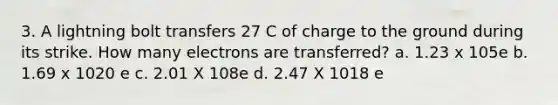 3. A lightning bolt transfers 27 C of charge to the ground during its strike. How many electrons are transferred? a. 1.23 x 105e b. 1.69 x 1020 e c. 2.01 X 108e d. 2.47 X 1018 e