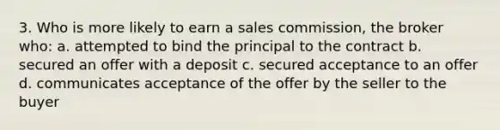 3. Who is more likely to earn a sales commission, the broker who: a. attempted to bind the principal to the contract b. secured an offer with a deposit c. secured acceptance to an offer d. communicates acceptance of the offer by the seller to the buyer