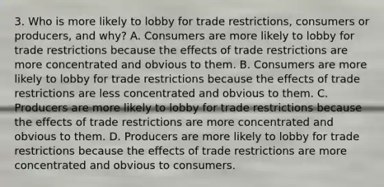 3. Who is more likely to lobby for trade restrictions, consumers or producers, and why? A. Consumers are more likely to lobby for trade restrictions because the effects of trade restrictions are more concentrated and obvious to them. B. Consumers are more likely to lobby for trade restrictions because the effects of trade restrictions are less concentrated and obvious to them. C. Producers are more likely to lobby for trade restrictions because the effects of trade restrictions are more concentrated and obvious to them. D. Producers are more likely to lobby for trade restrictions because the effects of trade restrictions are more concentrated and obvious to consumers.