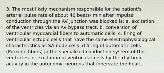 3. The most likely mechanism responsible for the patient's arterial pulse rate of about 40 beats/ min after impulse conduction through the AV junction was blocked is: a. excitation of the ventricles via an AV bypass tract. b. conversion of ventricular myocardial fibers to automatic cells. c. firing of ventricular ectopic cells that have the same electrophysiological characteristics as SA node cells. d firing of automatic cells (Purkinje fibers) in the specialized conduction system of the ventricles. e. excitation of ventricular cells by the rhythmic activity in the autonomic neurons that innervate the heart.