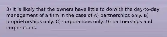 3) It is likely that the owners have little to do with the day-to-day management of a firm in the case of A) partnerships only. B) proprietorships only. C) corporations only. D) partnerships and corporations.