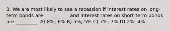 3. We are most likely to see a recession if interest rates on long-term bonds are __________ and interest rates on short-term bonds are _________. A) 8%; 6% B) 5%; 5% C) 7%; 7% D) 2%; 4%