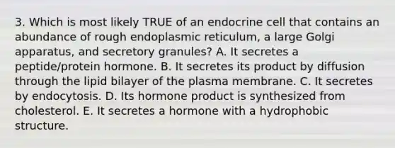 3. Which is most likely TRUE of an endocrine cell that contains an abundance of rough endoplasmic reticulum, a large Golgi apparatus, and secretory granules? A. It secretes a peptide/protein hormone. B. It secretes its product by diffusion through the lipid bilayer of the plasma membrane. C. It secretes by endocytosis. D. Its hormone product is synthesized from cholesterol. E. It secretes a hormone with a hydrophobic structure.