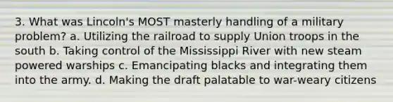 3. What was Lincoln's MOST masterly handling of a military problem? a. Utilizing the railroad to supply Union troops in the south b. Taking control of the Mississippi River with new steam powered warships c. Emancipating blacks and integrating them into the army. d. Making the draft palatable to war-weary citizens