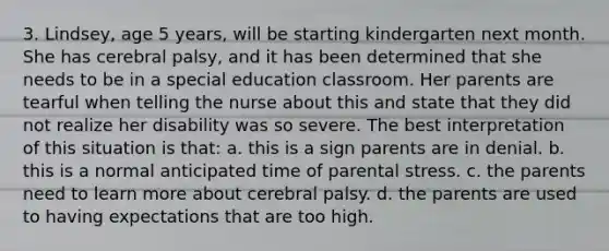 3. Lindsey, age 5 years, will be starting kindergarten next month. She has cerebral palsy, and it has been determined that she needs to be in a special education classroom. Her parents are tearful when telling the nurse about this and state that they did not realize her disability was so severe. The best interpretation of this situation is that: a. this is a sign parents are in denial. b. this is a normal anticipated time of parental stress. c. the parents need to learn more about cerebral palsy. d. the parents are used to having expectations that are too high.