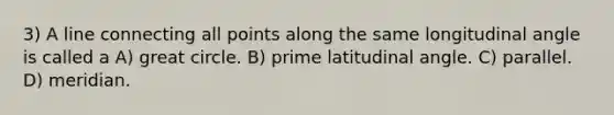 3) A line connecting all points along the same longitudinal angle is called a A) great circle. B) prime latitudinal angle. C) parallel. D) meridian.