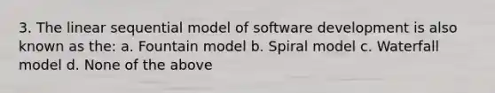 3. The linear sequential model of software development is also known as the: a. Fountain model b. Spiral model c. Waterfall model d. None of the above