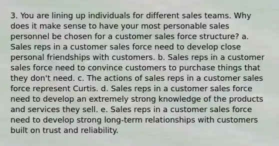 3. You are lining up individuals for different sales teams. Why does it make sense to have your most personable sales personnel be chosen for a customer sales force structure? a. Sales reps in a customer sales force need to develop close personal friendships with customers. b. Sales reps in a customer sales force need to convince customers to purchase things that they don't need. c. The actions of sales reps in a customer sales force represent Curtis. d. Sales reps in a customer sales force need to develop an extremely strong knowledge of the products and services they sell. e. Sales reps in a customer sales force need to develop strong long-term relationships with customers built on trust and reliability.