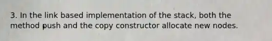 3. In the link based implementation of the stack, both the method push and the copy constructor allocate new nodes.