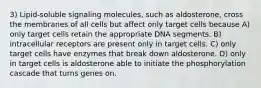 3) Lipid-soluble signaling molecules, such as aldosterone, cross the membranes of all cells but affect only target cells because A) only target cells retain the appropriate DNA segments. B) intracellular receptors are present only in target cells. C) only target cells have enzymes that break down aldosterone. D) only in target cells is aldosterone able to initiate the phosphorylation cascade that turns genes on.