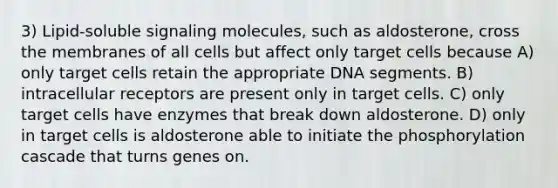 3) Lipid-soluble signaling molecules, such as aldosterone, cross the membranes of all cells but affect only target cells because A) only target cells retain the appropriate DNA segments. B) intracellular receptors are present only in target cells. C) only target cells have enzymes that break down aldosterone. D) only in target cells is aldosterone able to initiate the phosphorylation cascade that turns genes on.