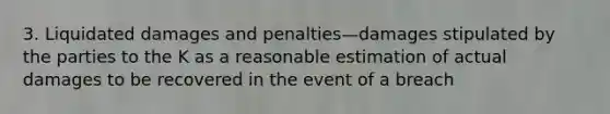 3. Liquidated damages and penalties—damages stipulated by the parties to the K as a reasonable estimation of actual damages to be recovered in the event of a breach