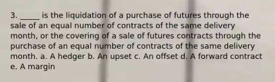 3. _____ is the liquidation of a purchase of futures through the sale of an equal number of contracts of the same delivery month, or the covering of a sale of futures contracts through the purchase of an equal number of contracts of the same delivery month. a. A hedger b. An upset c. An offset d. A forward contract e. A margin